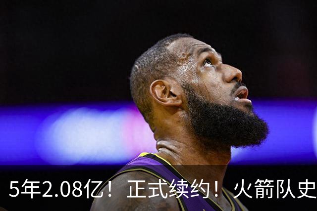 5年2.08亿！正式续约！火箭队史第一个2亿先生